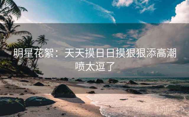 明星花絮：天天摸日日摸狠狠添高潮喷太逗了
