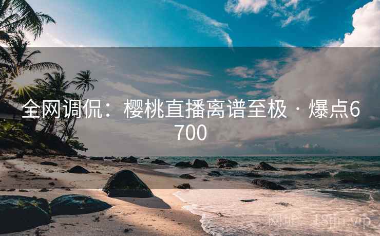全网调侃:樱桃直播离谱至极 · 爆点6700 全网调侃:樱桃直播离谱至极 · 爆点6700