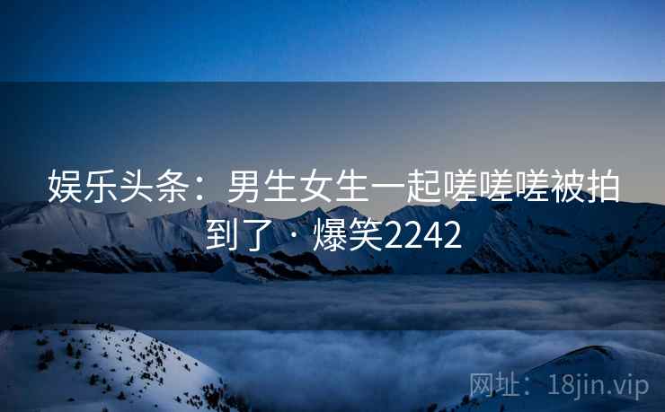 娱乐头条：男生女生一起嗟嗟嗟被拍到了 · 爆笑2242