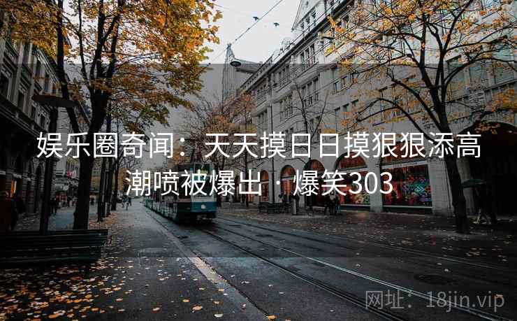娱乐圈奇闻:天天摸日日摸狠狠添高潮喷被爆出 · 爆笑303 娱乐圈奇闻:天天摸日日摸狠狠添高潮喷被爆出 · 爆笑303