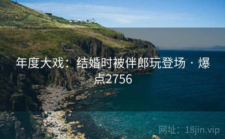 年度大戏:结婚时被伴郎玩登场 · 爆点2756 年度大戏:结婚时被伴郎玩登场 · 爆点2756