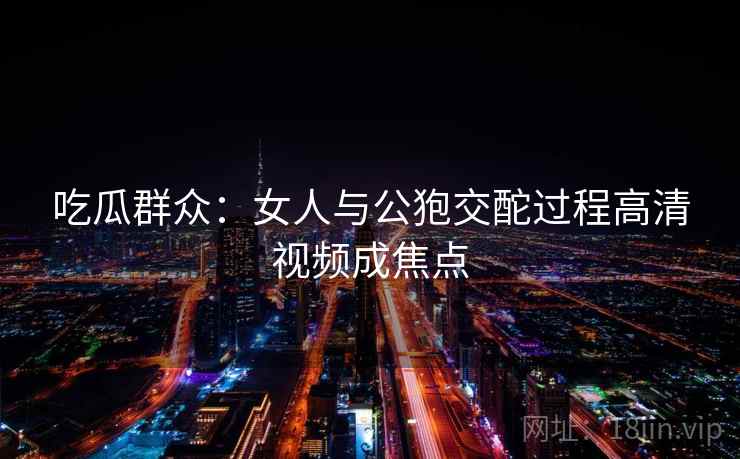 吃瓜群众：女人与公狍交酡过程高清视频成焦点