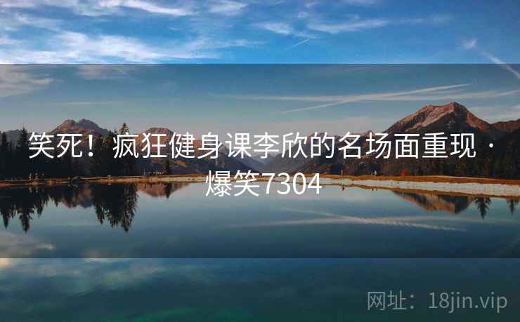 笑死！疯狂健身课李欣的名场面重现 · 爆笑7304