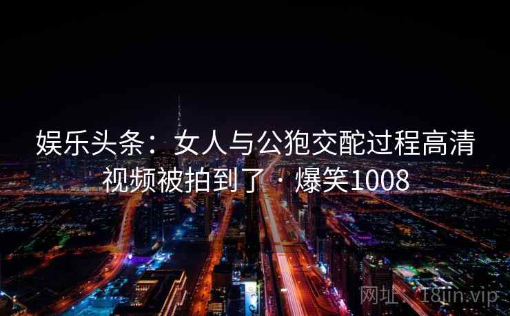 娱乐头条：女人与公狍交酡过程高清视频被拍到了 · 爆笑1008